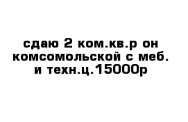 сдаю 2-ком.кв.р-он комсомольской с меб. и техн.ц.15000р